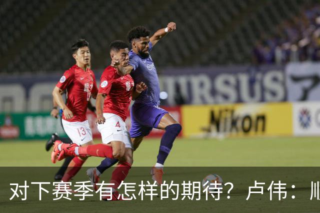 对下赛季有怎样的期待？卢伟：顺其自然 我们还有很大提升空间