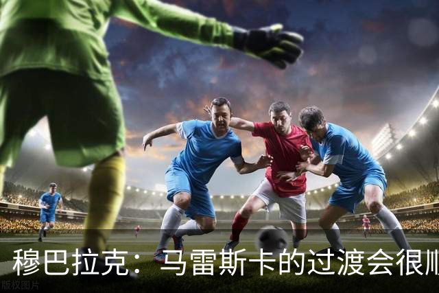 穆巴拉克：马雷斯卡的过渡会很顺利 他的到来将是一笔宝贵的财富